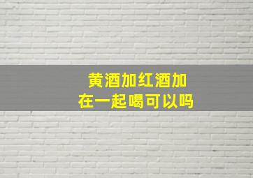 黄酒加红酒加在一起喝可以吗