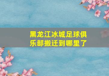 黑龙江冰城足球俱乐部搬迁到哪里了