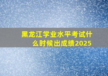 黑龙江学业水平考试什么时候出成绩2025